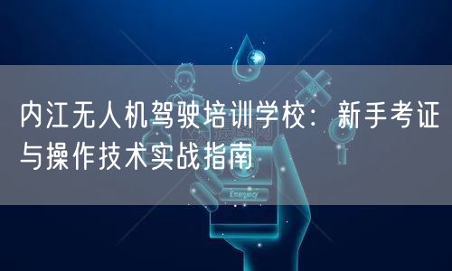 内江无人机驾驶培训学校：新手考证与操作技术实战指南