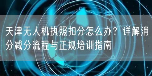 天津无人机执照扣分怎么办？详解消分减分流程与正规培训指南