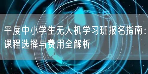 平度中小学生无人机学习班报名指南：课程选择与费用全解析