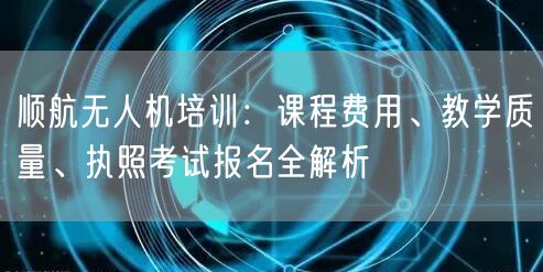 顺航无人机培训：课程费用、教学质量、执照考试报名全解析