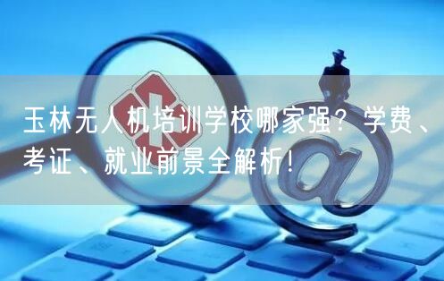玉林无人机培训学校哪家强？学费、考证、就业前景全解析！