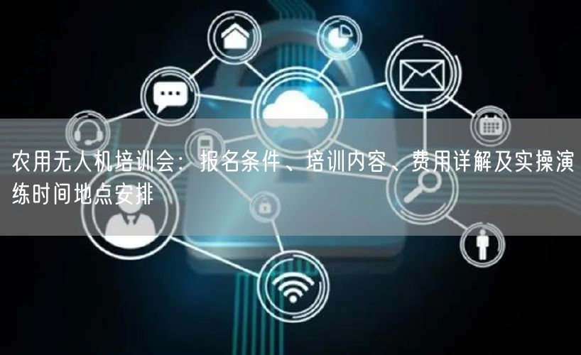 农用无人机培训会：报名条件、培训内容、费用详解及实操演练时间地点安排