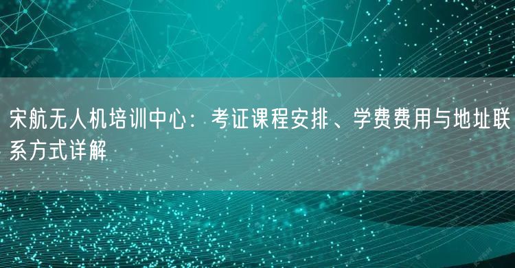 宋航无人机培训中心:考证课程安排、学费费用与地址联系方式详解 宋航无人机培训中心:考证课程安排、学费费用与地址联系方式详解