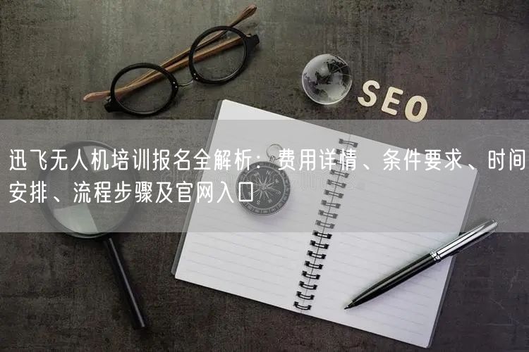 迅飞无人机培训报名全解析:费用详情、条件要求、时间安排、流程步骤及官网入口