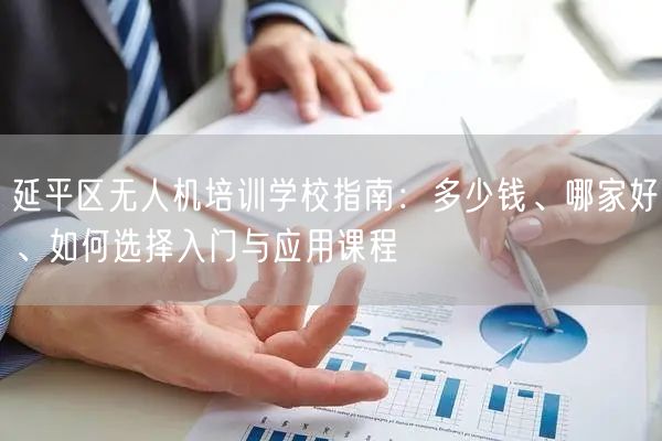 延平区无人机培训学校指南:多少钱、哪家好、如何选择入门与应用课程