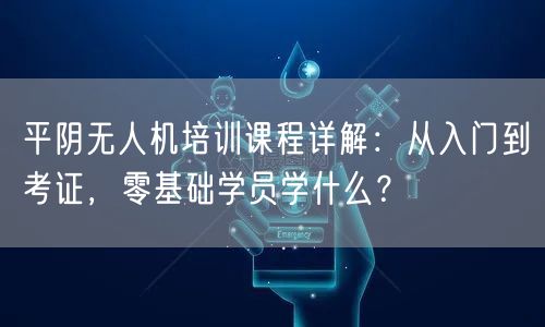 平阴无人机培训课程详解:从入门到考证,零基础学员学什么?
