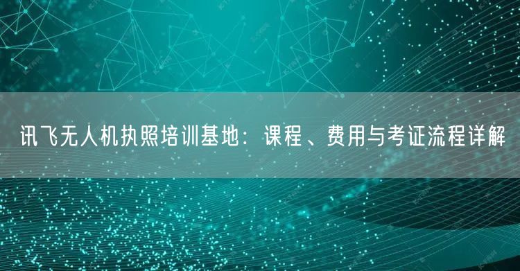 讯飞无人机执照培训基地：课程、费用与考证流程详解