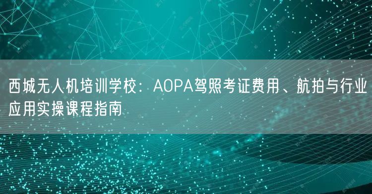 西城无人机培训学校:AOPA驾照考证费用、航拍与行业应用实操课程指南 西城无人机培训学校:AOPA驾照考证费用、航拍与行业应用实操课程指南