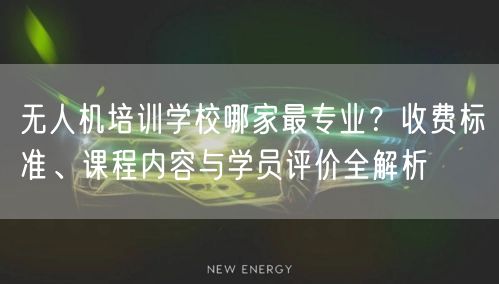 无人机培训学校哪家最专业？收费标准、课程内容与学员评价全解析