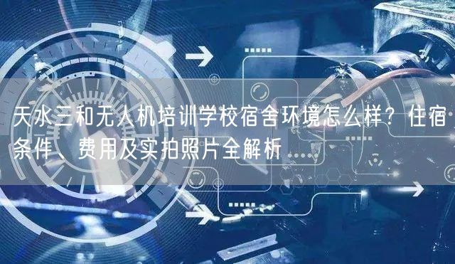 天水三和无人机培训学校宿舍环境怎么样？住宿条件、费用及实拍照片全解析