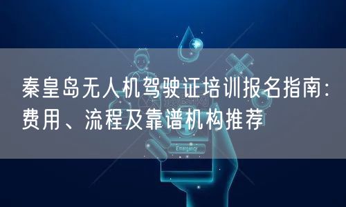 秦皇岛无人机驾驶证培训报名指南：费用、流程及靠谱机构推荐