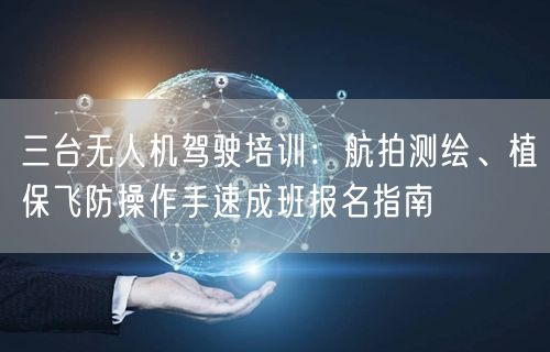 三台无人机驾驶培训:航拍测绘、植保飞防操作手速成班报名指南