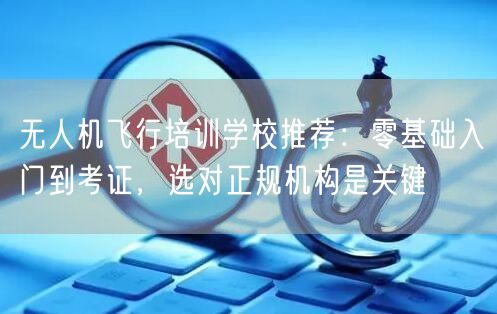 无人机飞行培训学校推荐：零基础入门到考证，选对正规机构是关键