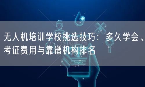 无人机培训学校挑选技巧：多久学会、考证费用与靠谱机构排名