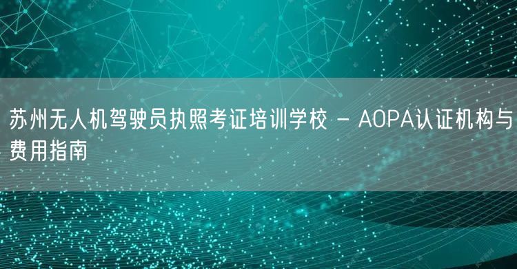 苏州无人机驾驶员执照考证培训学校 - AOPA认证机构与费用指南