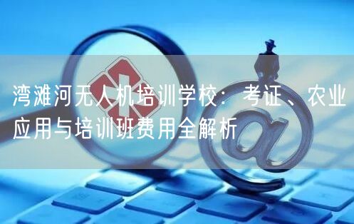 湾滩河无人机培训学校：考证、农业应用与培训班费用全解析