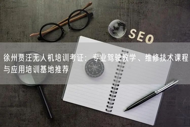 徐州贾汪无人机培训考证：专业驾驶教学、维修技术课程与应用培训基地推荐