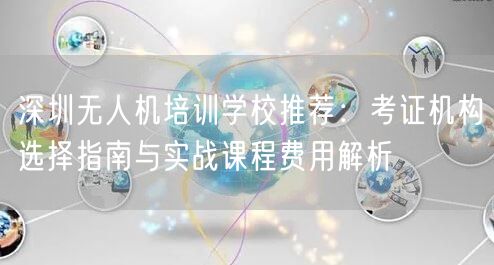 深圳无人机培训学校推荐：考证机构选择指南与实战课程费用解析