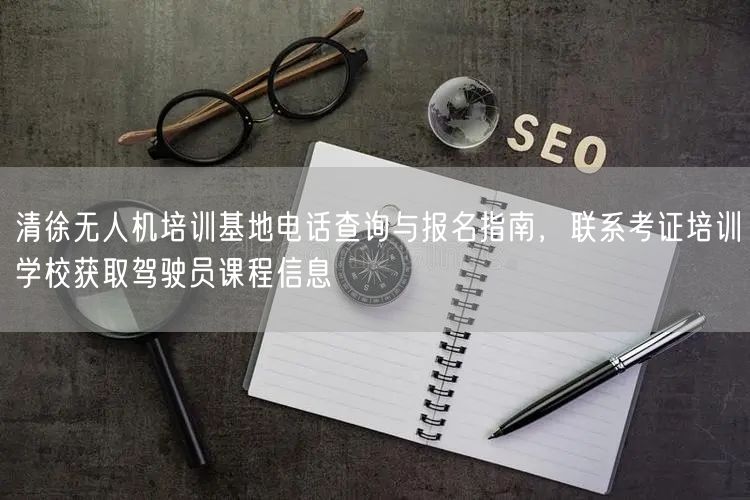清徐无人机培训基地电话查询与报名指南，联系考证培训学校获取驾驶员课程信息