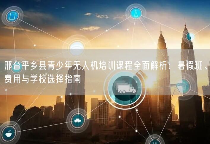 邢台平乡县青少年无人机培训课程全面解析：暑假班、费用与学校选择指南