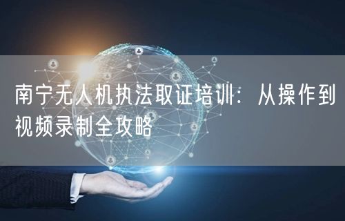 南宁无人机执法取证培训：从操作到视频录制全攻略