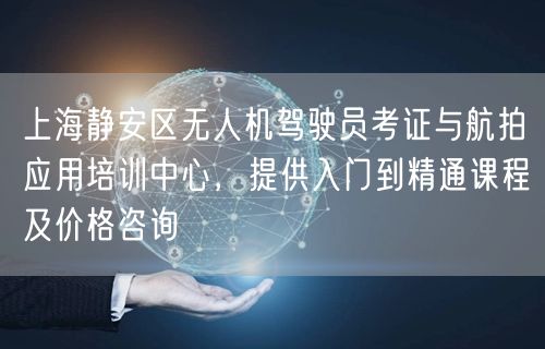 上海静安区无人机驾驶员考证与航拍应用培训中心，提供入门到精通课程及价格咨询