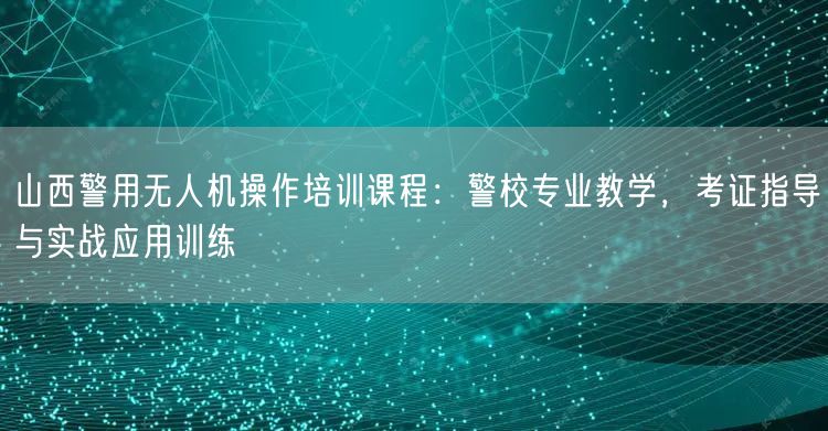 山西警用无人机操作培训课程：警校专业教学，考证指导与实战应用训练