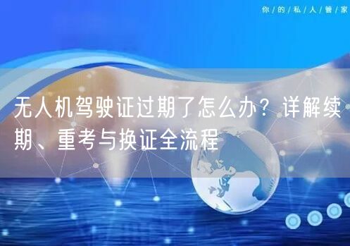无人机驾驶证过期了怎么办？详解续期、重考与换证全流程