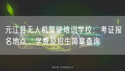 元江县无人机驾驶培训学校：考证报名地点、学费及招生简章查询