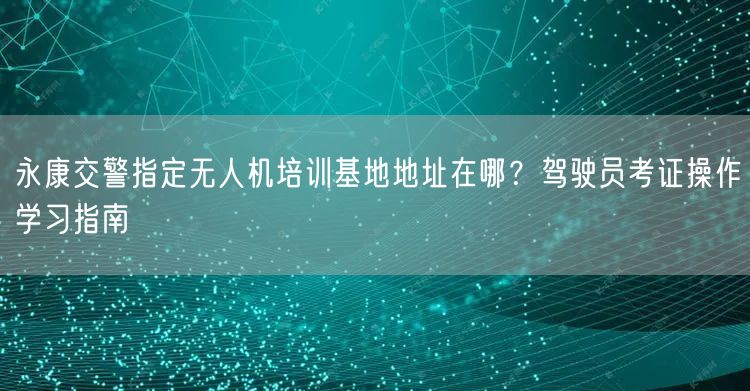 永康交警指定无人机培训基地地址在哪?驾驶员考证操作学习指南