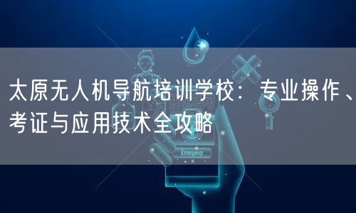 太原无人机导航培训学校：专业操作、考证与应用技术全攻略