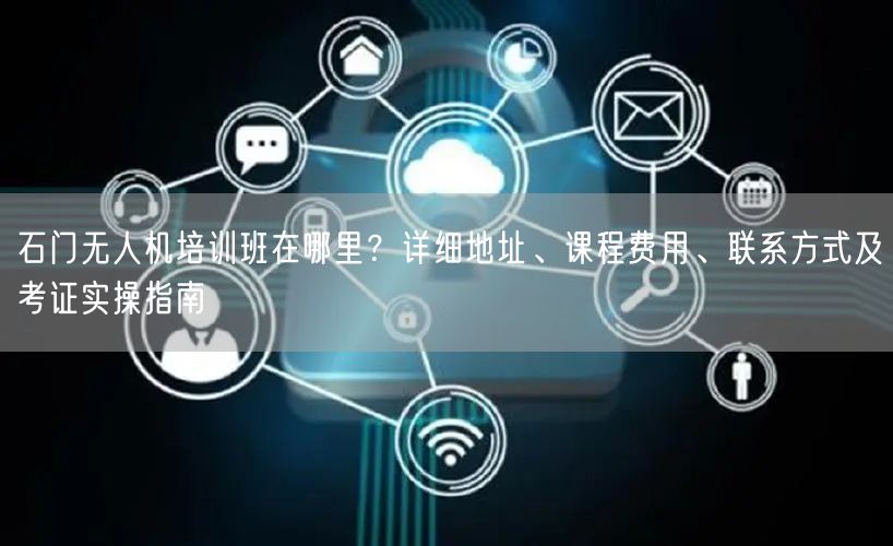 石门无人机培训班在哪里?详细地址、课程费用、联系方式及考证实操指南