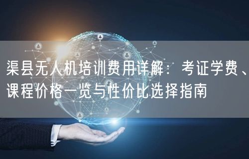 渠县无人机培训费用详解：考证学费、课程价格一览与性价比选择指南