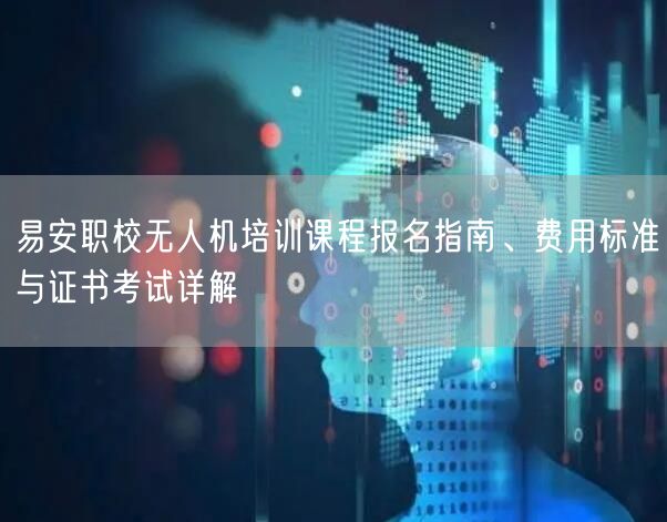易安职校无人机培训课程报名指南、费用标准与证书考试详解 易安职校无人机培训课程报名指南、费用标准与证书考试详解