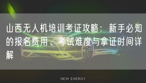 山西无人机培训考证攻略：新手必知的报名费用、考试难度与拿证时间详解