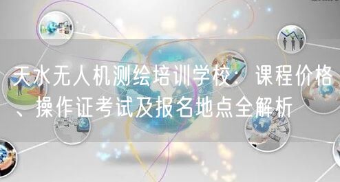 天水无人机测绘培训学校：课程价格、操作证考试及报名地点全解析