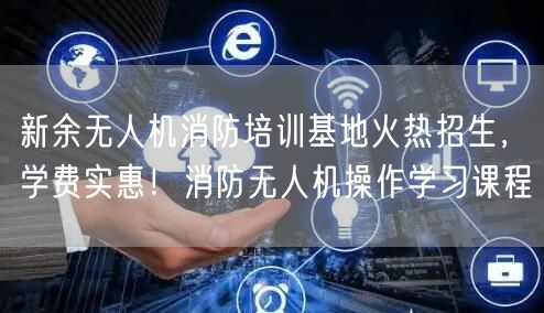 新余无人机消防培训基地火热招生，学费实惠！消防无人机操作学习课程