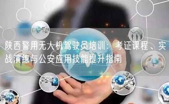 陕西警用无人机驾驶员培训：考证课程、实战演练与公安应用技能提升指南