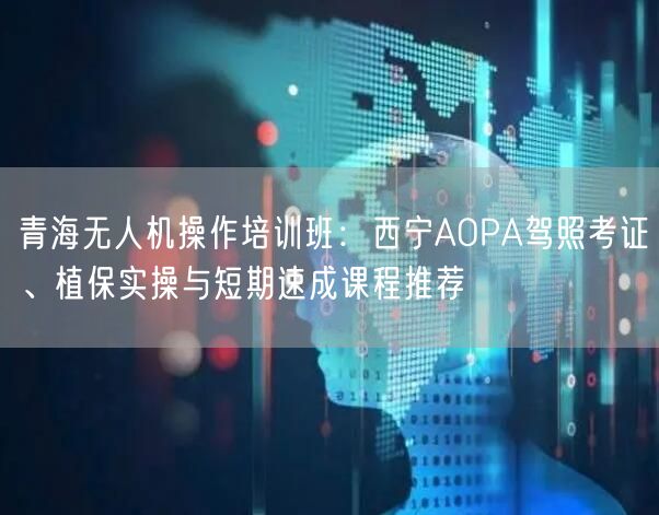 青海无人机操作培训班：西宁AOPA驾照考证、植保实操与短期速成课程推荐
