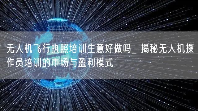 无人机飞行执照培训生意好做吗_ 揭秘无人机操作员培训的市场与盈利模式 无人机飞行执照培训生意好做吗_ 揭秘无人机操作员培训的市场与盈利模式