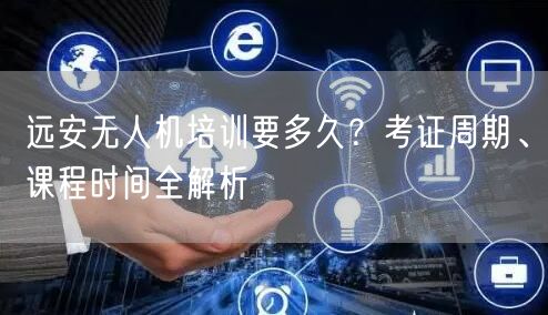 远安无人机培训要多久？考证周期、课程时间全解析