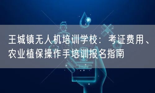 王城镇无人机培训学校：考证费用、农业植保操作手培训报名指南