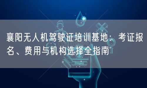 襄阳无人机驾驶证培训基地：考证报名、费用与机构选择全指南