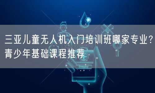 三亚儿童无人机入门培训班哪家专业？青少年基础课程推荐