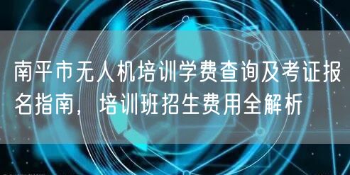 南平市无人机培训学费查询及考证报名指南，培训班招生费用全解析