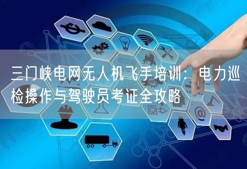 三门峡电网无人机飞手培训:电力巡检操作与驾驶员考证全攻略