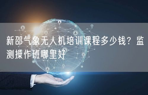新邵气象无人机培训课程多少钱？监测操作班哪里好