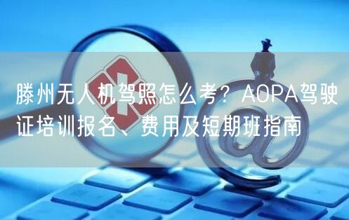 滕州无人机驾照怎么考？AOPA驾驶证培训报名、费用及短期班指南