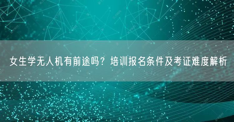 女生学无人机有前途吗?培训报名条件及考证难度解析