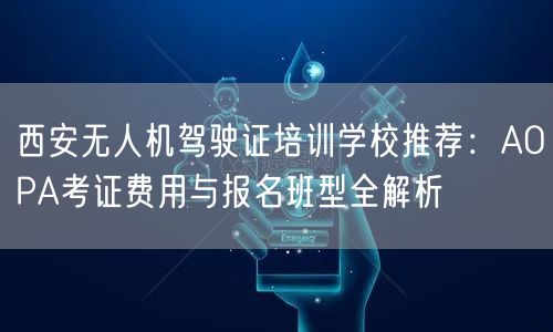 西安无人机驾驶证培训学校推荐：AOPA考证费用与报名班型全解析